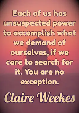 Quote: Each of us has unsuspected power to accomplish what we demand of ourselves, if we care to search for it. You are no exception. - Claire Weekes
